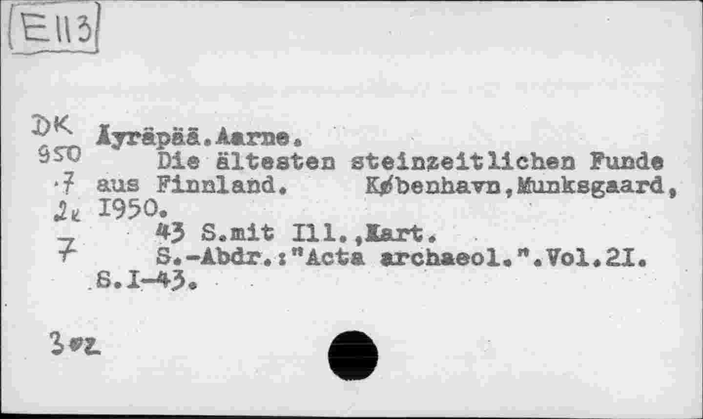 ﻿Е»5|
? Äyräpää.Aame«
Die ältesten Steinzeitliehen Funde •? aus Finnland, K^benhavn.Munksgaard 1950.
_	4J S.mit Ill.flart.
-r	S.-Abdr. :’’Acta archaeol.rt.Vol.2I.
S.I-43.